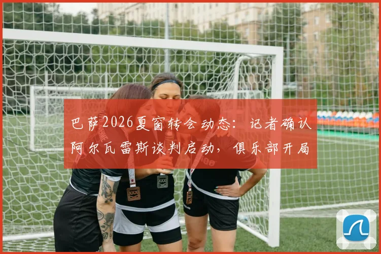 巴萨2026夏窗转会动态：记者确认阿尔瓦雷斯谈判启动，俱乐部开局强势引援策略解析