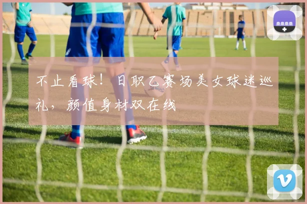 不止看球！日职乙赛场美女球迷巡礼，颜值身材双在线