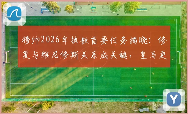 穆帅2026年执教首要任务揭晓：修复与维尼修斯关系成关键，皇马更衣室动态与未来展望
