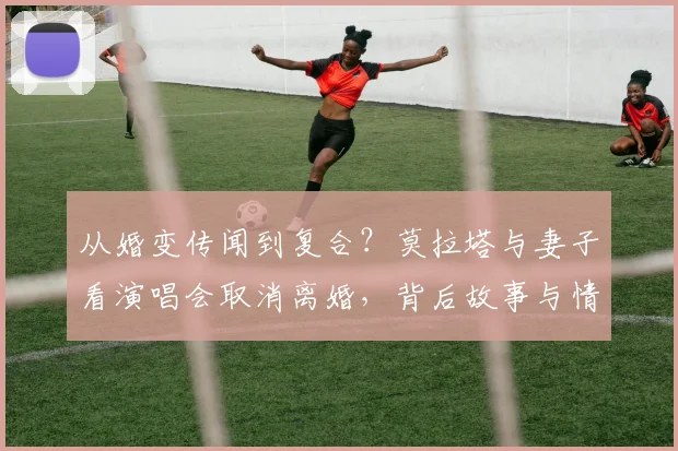从婚变传闻到复合?莫拉塔与妻子看演唱会取消离婚,背后故事与情感历程全回顾