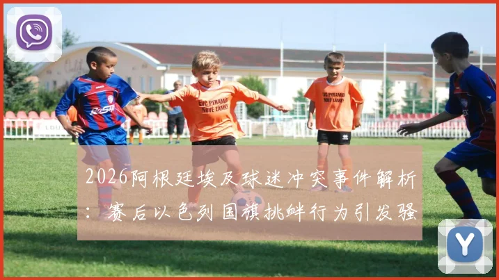 2026阿根廷埃及球迷冲突事件解析：赛后以色列国旗挑衅行为引发骚乱与多方表态回顾