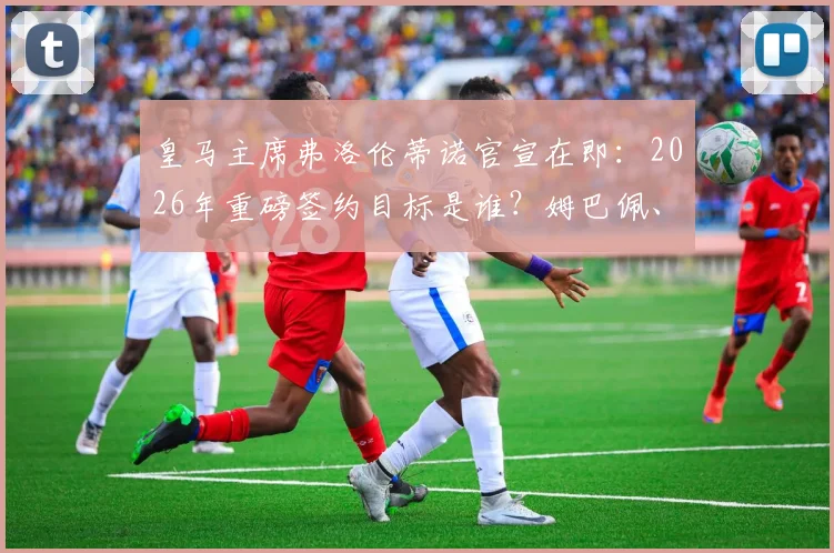 皇马主席弗洛伦蒂诺官宣在即:2026年重磅签约目标是谁?姆巴佩、哈兰德还是另有其人?