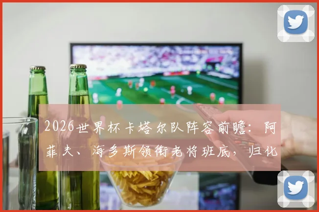 2026世界杯卡塔尔队阵容前瞻：阿菲夫、海多斯领衔老将班底，归化球员与新人谁能挑起大梁？