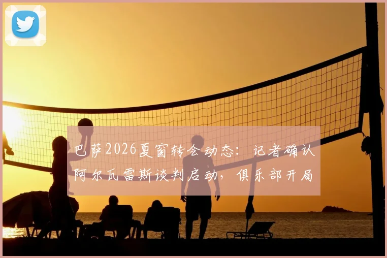 巴萨2026夏窗转会动态：记者确认阿尔瓦雷斯谈判启动，俱乐部开局强势引援策略解析