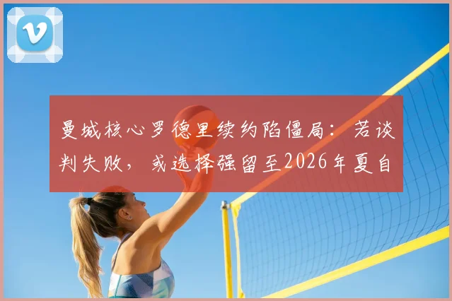 曼城核心罗德里续约陷僵局：若谈判失败，或选择强留至2026年夏自由离队