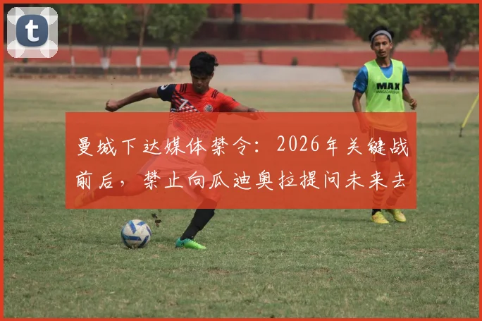 曼城下达媒体禁令：2026年关键战前后，禁止向瓜迪奥拉提问未来去留，天空体育独家解读背后原因