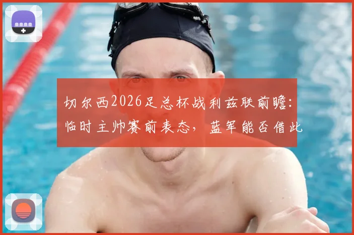切尔西2026足总杯战利兹联前瞻：临时主帅赛前表态，蓝军能否借此重返正轨？