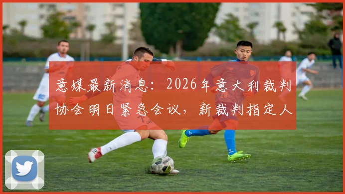 意媒最新消息:2026年意大利裁判协会明日紧急会议,新裁判指定人即将出炉