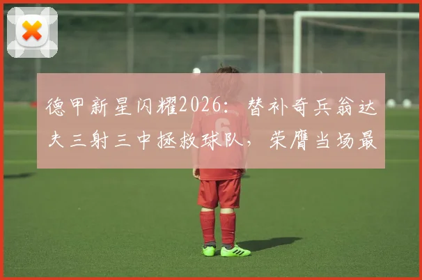 德甲新星闪耀2026：替补奇兵翁达夫三射三中拯救球队，荣膺当场最佳球员称号解析