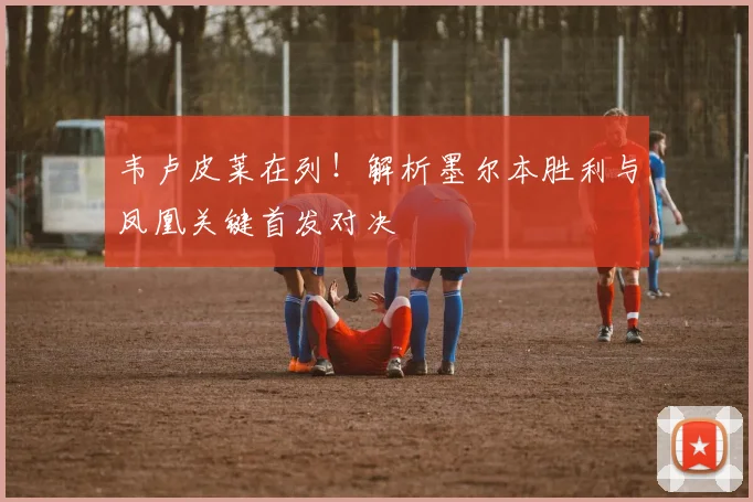 韦卢皮莱在列！解析墨尔本胜利与凤凰关键首发对决