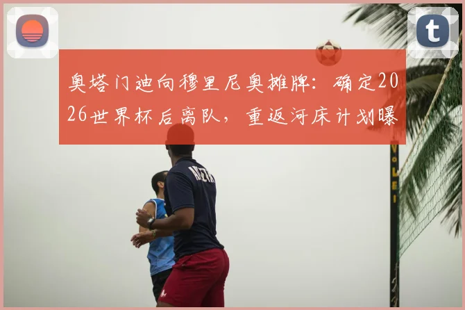奥塔门迪向穆里尼奥摊牌:确定2026世界杯后离队,重返河床计划曝光,本菲卡生涯进入倒计时