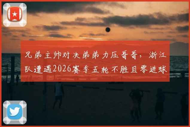 兄弟主帅对决弟弟力压哥哥，浙江队遭遇2026赛季五轮不胜且零进球窘境