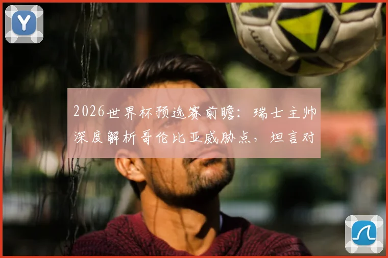 2026世界杯预选赛前瞻：瑞士主帅深度解析哥伦比亚威胁点，坦言对阵南美劲旅令人兴奋