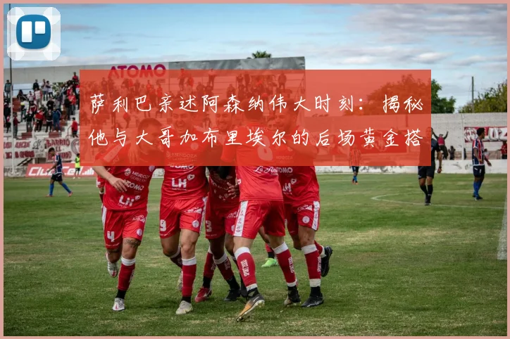 萨利巴亲述阿森纳伟大时刻：揭秘他与大哥加布里埃尔的后场黄金搭档，深度剖析球队凝聚力来源