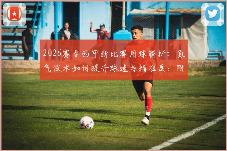 2026赛季西甲新比赛用球解析：氮气技术如何提升球速与精准度，附选购指南