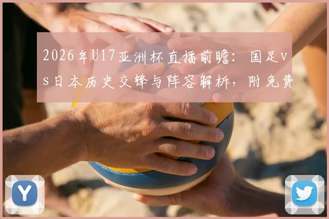 2026年U17亚洲杯直播前瞻：国足vs日本历史交锋与阵容解析，附免费观赛渠道