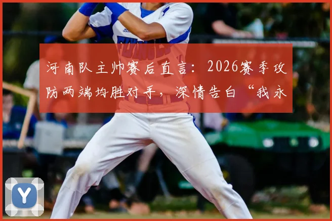 河南队主帅赛后直言：2026赛季攻防两端均胜对手，深情告白“我永远是河南球迷”引发热议