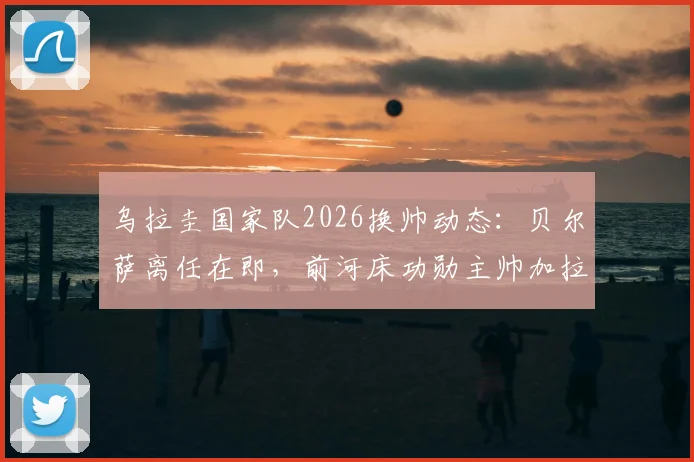 乌拉圭国家队2026换帅动态：贝尔萨离任在即，前河床功勋主帅加拉多成头号继任者，新帅人选分析与前景解读