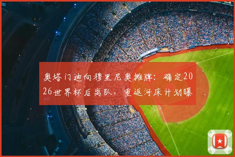 奥塔门迪向穆里尼奥摊牌：确定2026世界杯后离队，重返河床计划曝光，本菲卡生涯进入倒计时