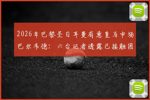 2026年巴黎圣日耳曼有意皇马中场巴尔韦德：六台记者透露已接触团队，转会动态分析