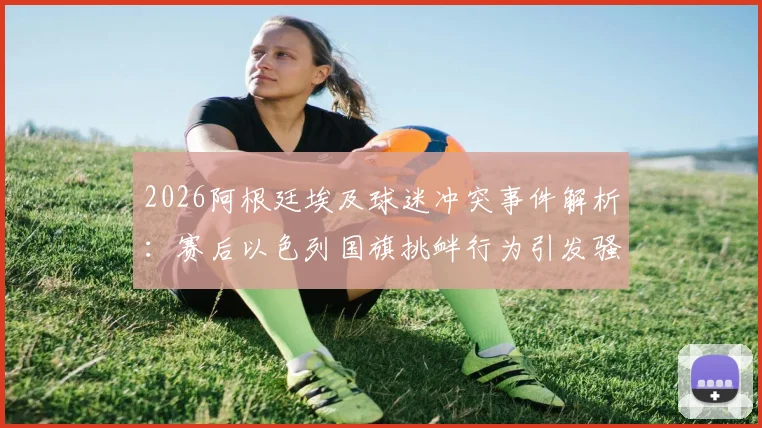2026阿根廷埃及球迷冲突事件解析:赛后以色列国旗挑衅行为引发骚乱与多方表态回顾