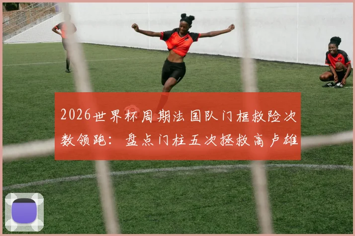 2026世界杯周期法国队门框救险次数领跑：盘点门柱五次拯救高卢雄鸡的关键比赛瞬间