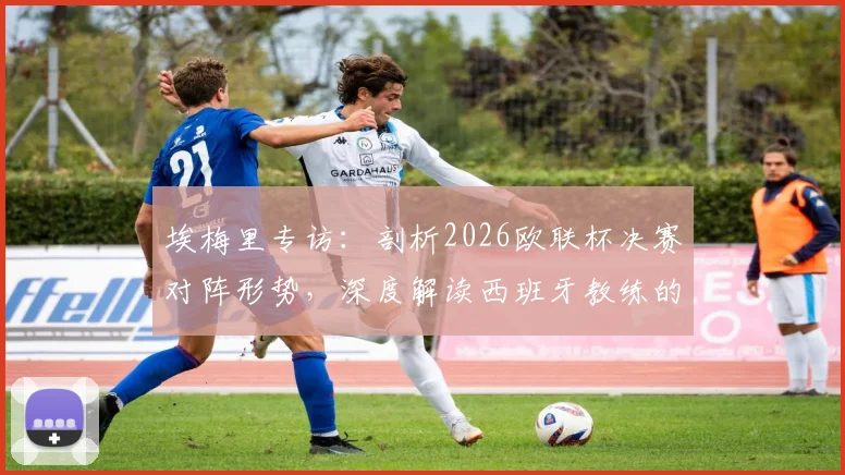 埃梅里专访：剖析2026欧联杯决赛对阵形势，深度解读西班牙教练的顶级战术素养与执教哲学