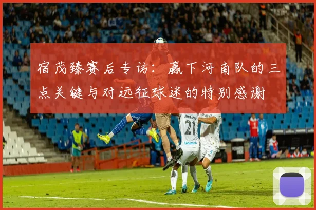 宿茂臻赛后专访：赢下河南队的三点关键与对远征球迷的特别感谢