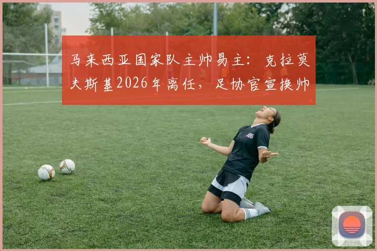 马来西亚国家队主帅易主：克拉莫夫斯基2026年离任，足协官宣换帅背后的三大原因与新帅人选前瞻