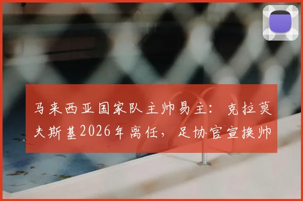 马来西亚国家队主帅易主：克拉莫夫斯基2026年离任，足协官宣换帅背后的三大原因与新帅人选前瞻