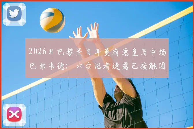 2026年巴黎圣日耳曼有意皇马中场巴尔韦德：六台记者透露已接触团队，转会动态分析