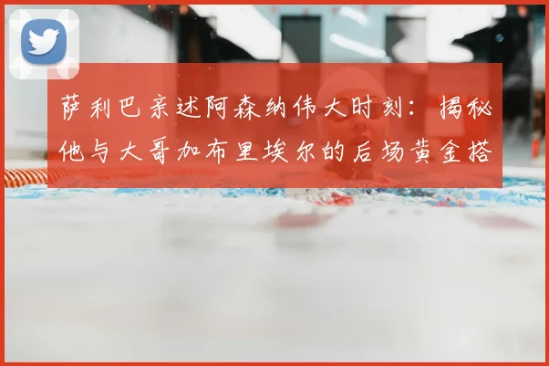 萨利巴亲述阿森纳伟大时刻：揭秘他与大哥加布里埃尔的后场黄金搭档，深度剖析球队凝聚力来源