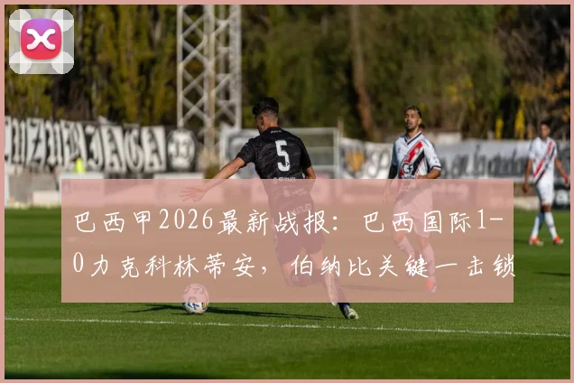 巴西甲2026最新战报：巴西国际1-0力克科林蒂安，伯纳比关键一击锁定胜局，附积分榜及近期战绩深度解析
