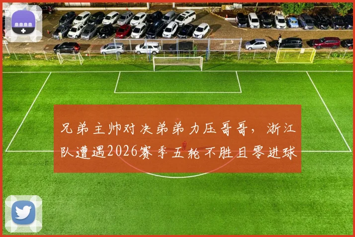 兄弟主帅对决弟弟力压哥哥，浙江队遭遇2026赛季五轮不胜且零进球窘境