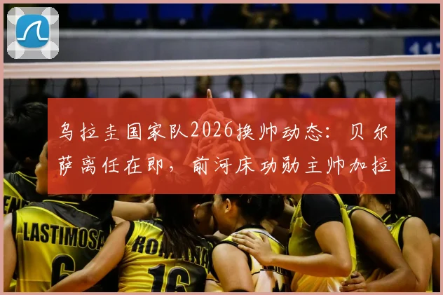 乌拉圭国家队2026换帅动态:贝尔萨离任在即,前河床功勋主帅加拉多成头号继任者,新帅人选分析与前景解读