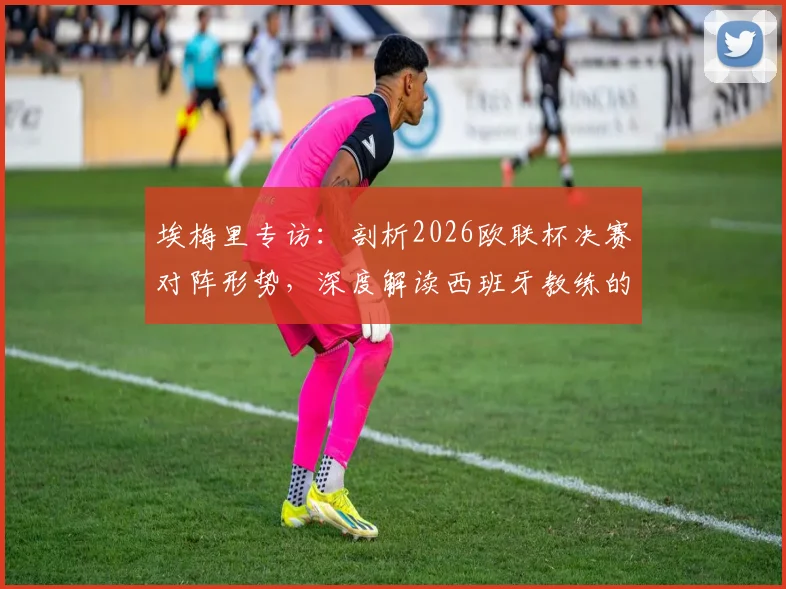 埃梅里专访：剖析2026欧联杯决赛对阵形势，深度解读西班牙教练的顶级战术素养与执教哲学