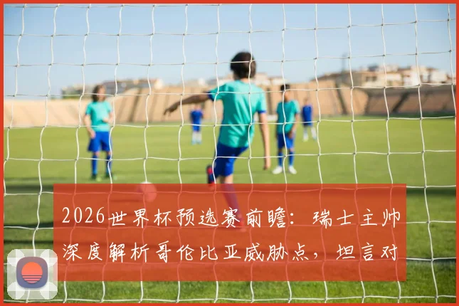 2026世界杯预选赛前瞻：瑞士主帅深度解析哥伦比亚威胁点，坦言对阵南美劲旅令人兴奋