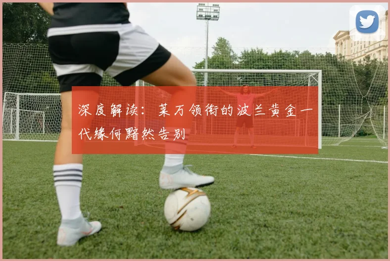 深度解读：莱万领衔的波兰黄金一代缘何黯然告别