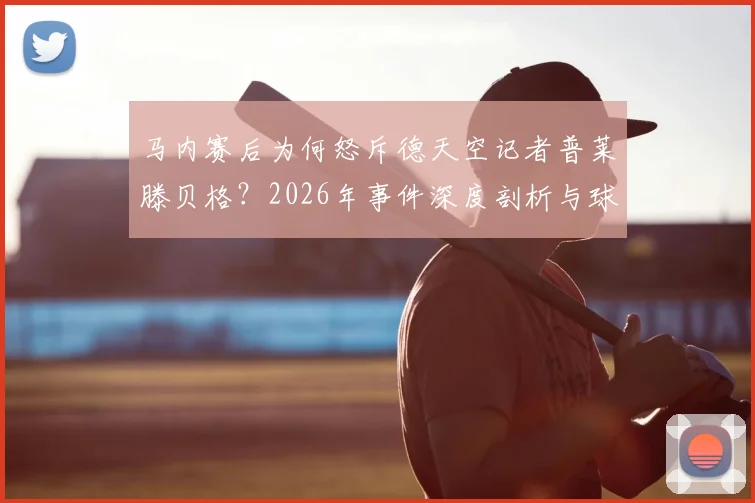马内赛后为何怒斥德天空记者普莱滕贝格？2026年事件深度剖析与球员媒体关系解读