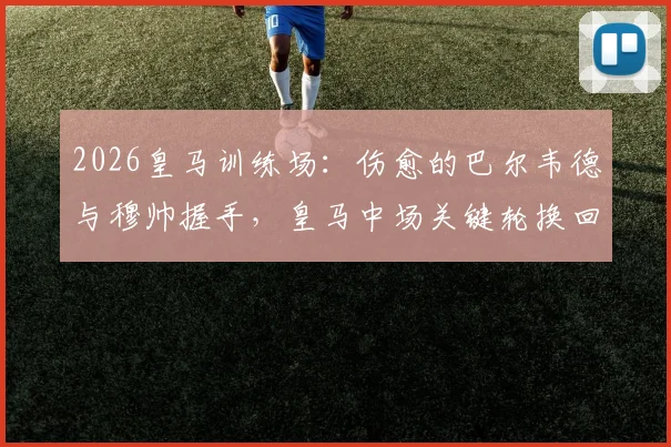 2026皇马训练场：伤愈的巴尔韦德与穆帅握手，皇马中场关键轮换回归引关注